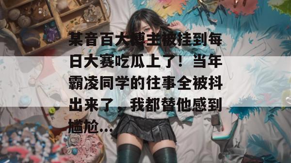 某音百大博主被挂到每日大赛吃瓜上了!当年霸凌同学的往事全被抖出来了,我都替他感到尴尬... 某音百大博主被挂到每日大赛吃瓜上了!当年霸凌同学的往事全被抖出来了,我都替他感到尴尬...