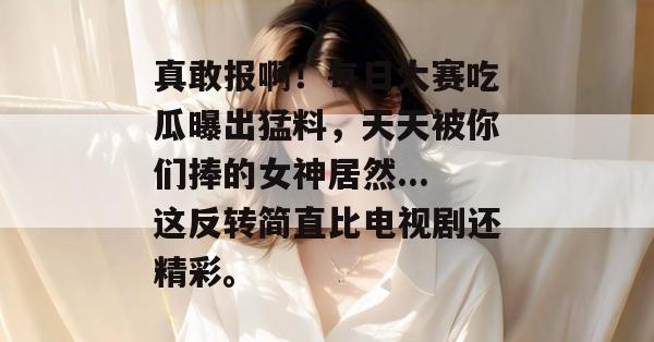 真敢报啊！每日大赛吃瓜曝出猛料，天天被你们捧的女神居然...这反转简直比电视剧还精彩。