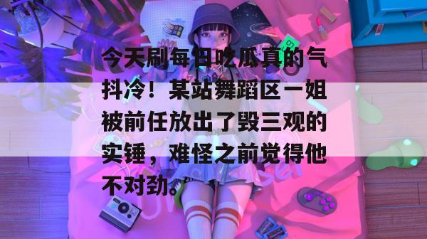 今天刷每日吃瓜真的气抖冷！某站舞蹈区一姐被前任放出了毁三观的实锤，难怪之前觉得他不对劲。