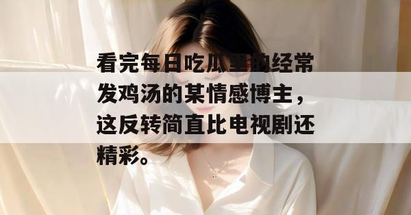 看完每日吃瓜里的经常发鸡汤的某情感博主，这反转简直比电视剧还精彩。