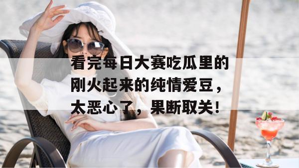 看完每日大赛吃瓜里的刚火起来的纯情爱豆，太恶心了，果断取关！