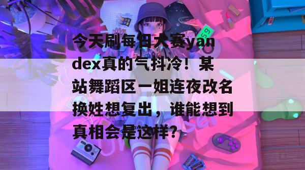 今天刷每日大赛yandex真的气抖冷！某站舞蹈区一姐连夜改名换姓想复出，谁能想到真相会是这样？