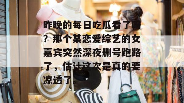 昨晚的每日吃瓜看了吗？那个某恋爱综艺的女嘉宾突然深夜删号跑路了，估计这次是真的要凉透了。