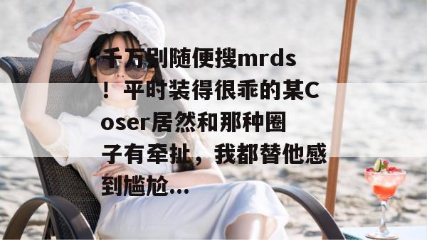 千万别随便搜mrds！平时装得很乖的某Coser居然和那种圈子有牵扯，我都替他感到尴尬...