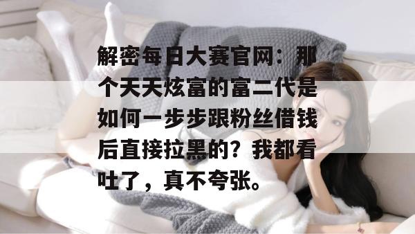 解密每日大赛官网：那个天天炫富的富二代是如何一步步跟粉丝借钱后直接拉黑的？我都看吐了，真不夸张。
