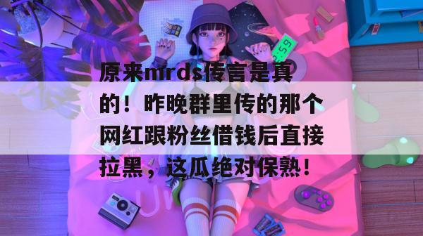 原来mrds传言是真的！昨晚群里传的那个网红跟粉丝借钱后直接拉黑，这瓜绝对保熟！