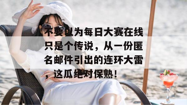 不要以为每日大赛在线只是个传说，从一份匿名邮件引出的连环大雷，这瓜绝对保熟！