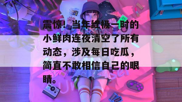 震惊！当年红极一时的小鲜肉连夜清空了所有动态，涉及每日吃瓜，简直不敢相信自己的眼睛。