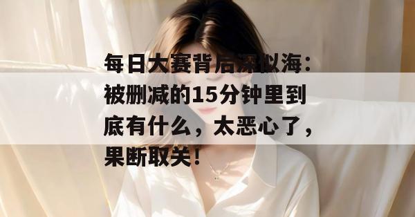 每日大赛背后深似海：被删减的15分钟里到底有什么，太恶心了，果断取关！
