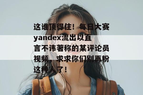 这谁顶得住！每日大赛yandex流出以直言不讳著称的某评论员视频，求求你们别再粉这种人了！