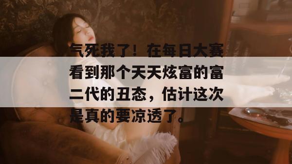 气死我了！在每日大赛看到那个天天炫富的富二代的丑态，估计这次是真的要凉透了。