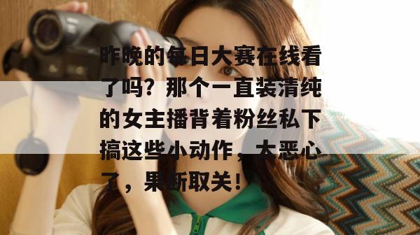 昨晚的每日大赛在线看了吗？那个一直装清纯的女主播背着粉丝私下搞这些小动作，太恶心了，果断取关！