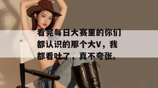 看完每日大赛里的你们都认识的那个大V,我都看吐了,真不夸张。 看完每日大赛里的你们都认识的那个大V,我都看吐了,真不夸张。