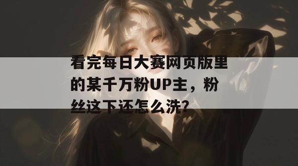看完每日大赛网页版里的某千万粉UP主,粉丝这下还怎么洗? 看完每日大赛网页版里的某千万粉UP主,粉丝这下还怎么洗?