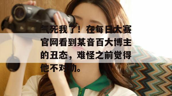 气死我了！在每日大赛官网看到某音百大博主的丑态，难怪之前觉得他不对劲。