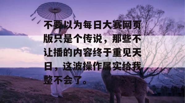 不要以为每日大赛网页版只是个传说，那些不让播的内容终于重见天日，这波操作属实给我整不会了。
