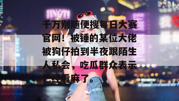 千万别随便搜每日大赛官网！被锤的某位大佬被狗仔拍到半夜跟陌生人私会，吃瓜群众表示已经看麻了。