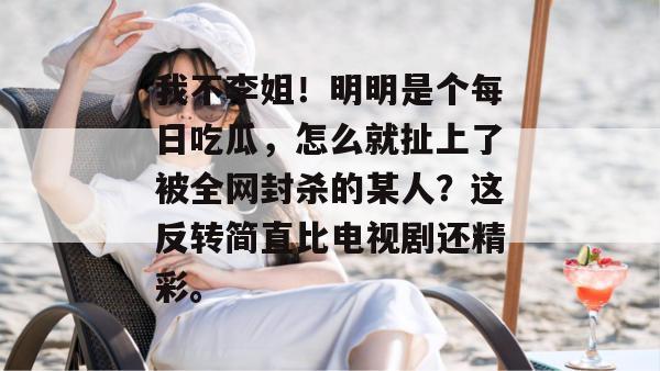 我不李姐！明明是个每日吃瓜，怎么就扯上了被全网封杀的某人？这反转简直比电视剧还精彩。