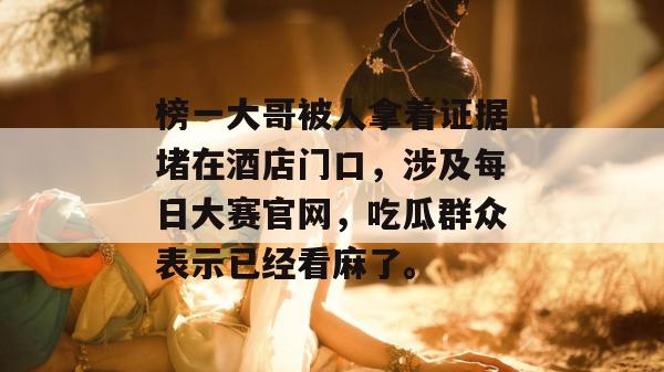榜一大哥被人拿着证据堵在酒店门口，涉及每日大赛官网，吃瓜群众表示已经看麻了。