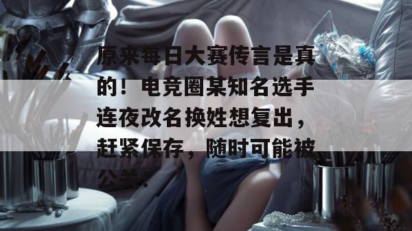 原来每日大赛传言是真的！电竞圈某知名选手连夜改名换姓想复出，赶紧保存，随时可能被公关！