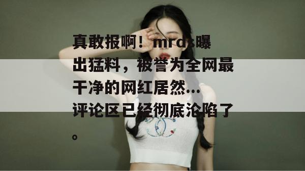 真敢报啊！mrds曝出猛料，被誉为全网最干净的网红居然...评论区已经彻底沦陷了。